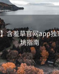 【硬核】含羞草官网app独家爆料防坑指南