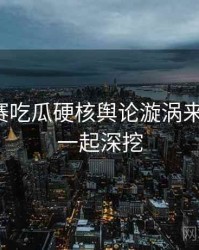 每日大赛吃瓜硬核舆论漩涡来龙去脉，一起深挖