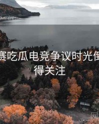 每日大赛吃瓜电竞争议时光倒流，值得关注