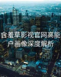 2023-03 含羞草影视官网高能事件：用户画像深度解析