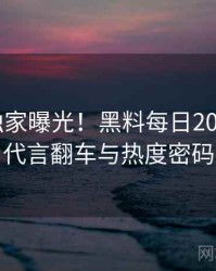0974. 独家曝光！黑料每日2023年5月代言翻车与热度密码