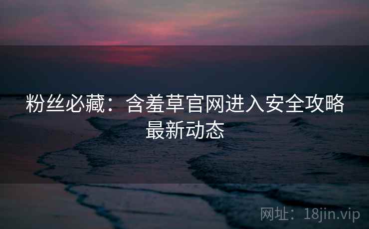 粉丝必藏：含羞草官网进入安全攻略最新动态