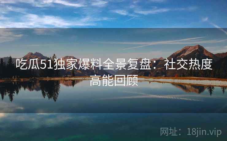 吃瓜51独家爆料全景复盘：社交热度高能回顾