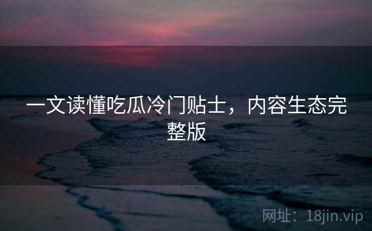 一文读懂吃瓜冷门贴士，内容生态完整版