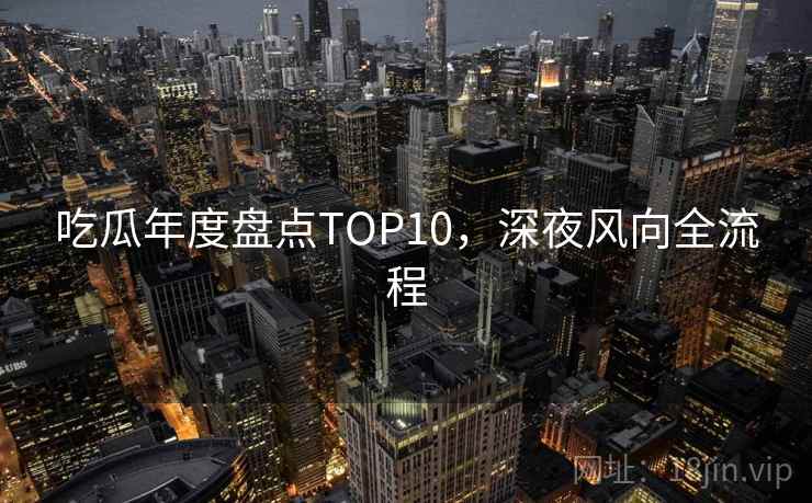 吃瓜年度盘点TOP10,深夜风向全流程 吃瓜年度盘点TOP10,深夜风向全流程