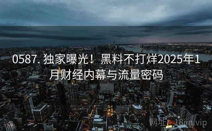 0587. 独家曝光！黑料不打烊2025年1月财经内幕与流量密码