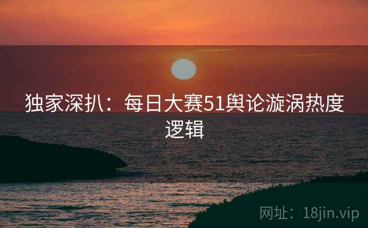 独家深扒：每日大赛51舆论漩涡热度逻辑