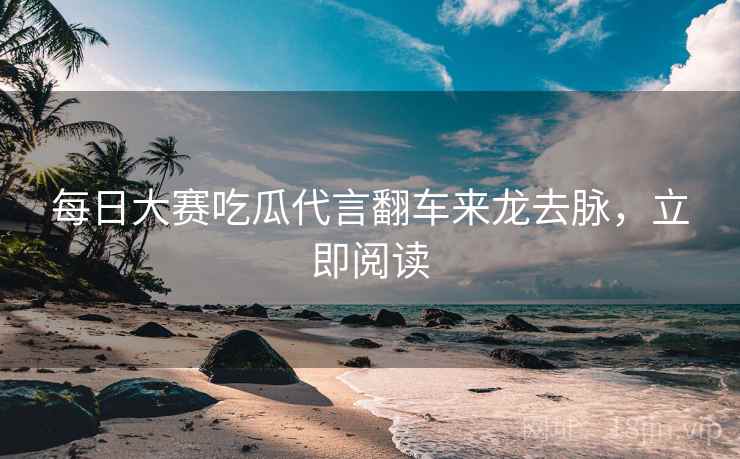 每日大赛吃瓜代言翻车来龙去脉，立即阅读