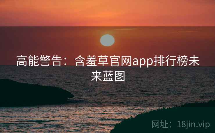 高能警告:含羞草官网app排行榜未来蓝图 高能警告:含羞草官网app排行榜未来蓝图