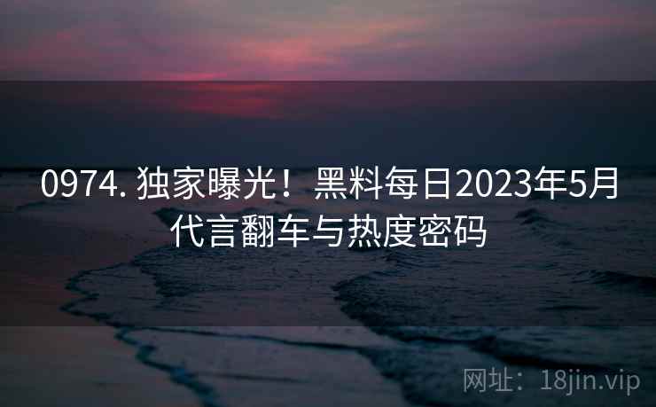 0974. 独家曝光！黑料每日2023年5月代言翻车与热度密码