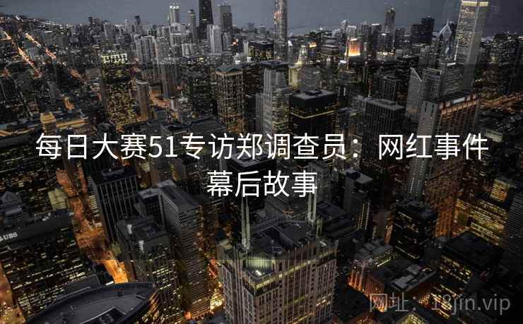 每日大赛51专访郑调查员:网红事件幕后故事 每日大赛51专访郑调查员:网红事件幕后故事