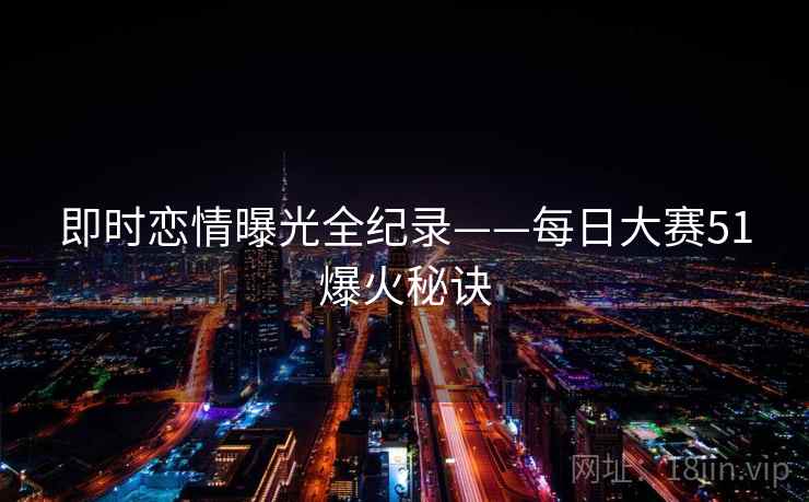 即时恋情曝光全纪录——每日大赛51爆火秘诀 即时恋情曝光全纪录——每日大赛51爆火秘诀