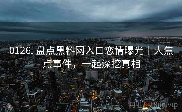0126. 盘点黑料网入口恋情曝光十大焦点事件，一起深挖真相