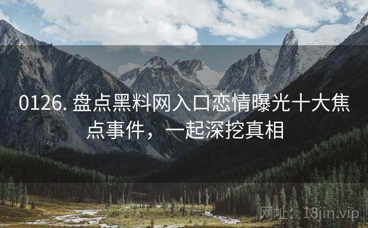 0126. 盘点黑料网入口恋情曝光十大焦点事件，一起深挖真相