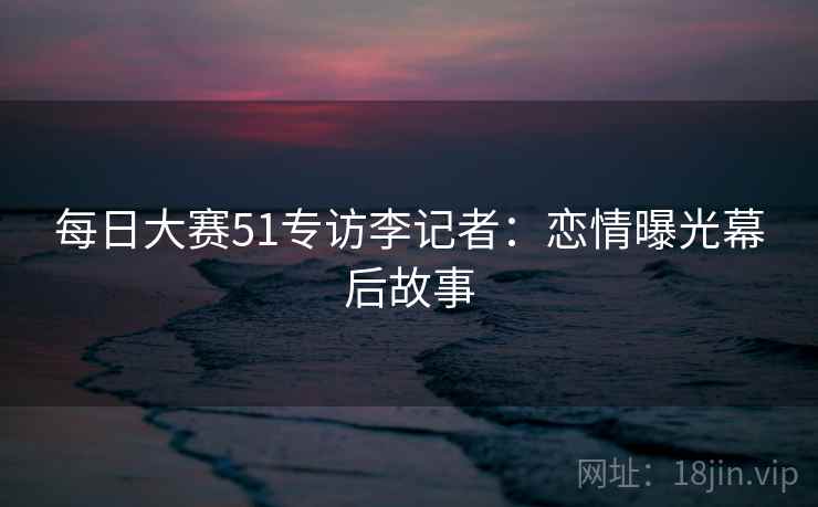 每日大赛51专访李记者:恋情曝光幕后故事 每日大赛51专访李记者:恋情曝光幕后故事