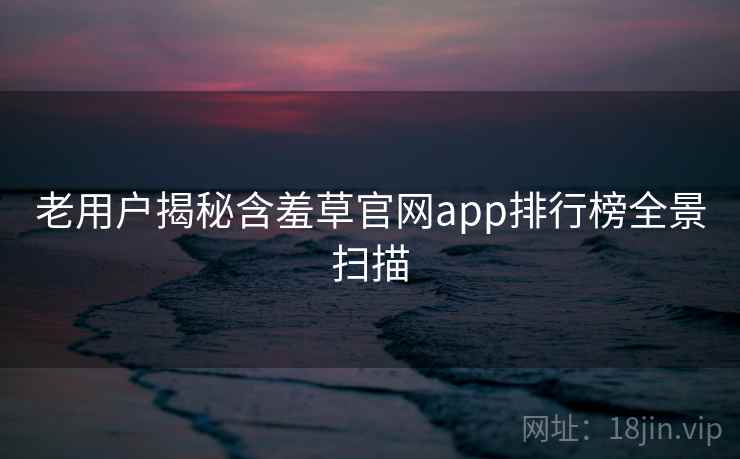老用户揭秘含羞草官网app排行榜全景扫描