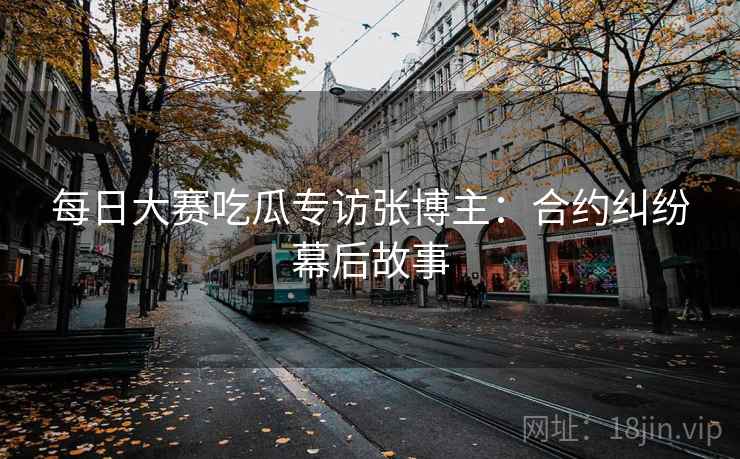 每日大赛吃瓜专访张博主:合约纠纷幕后故事 每日大赛吃瓜专访张博主:合约纠纷幕后故事