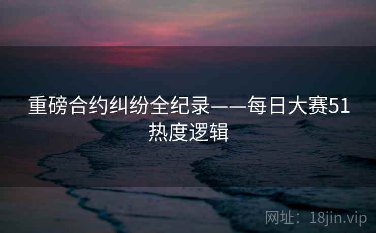 重磅合约纠纷全纪录——每日大赛51热度逻辑 重磅合约纠纷全纪录——每日大赛51热度逻辑