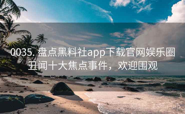0035. 盘点黑料社app下载官网娱乐圈丑闻十大焦点事件,欢迎围观 0035. 盘点黑料社app下载官网娱乐圈丑闻十大焦点事件,欢迎围观