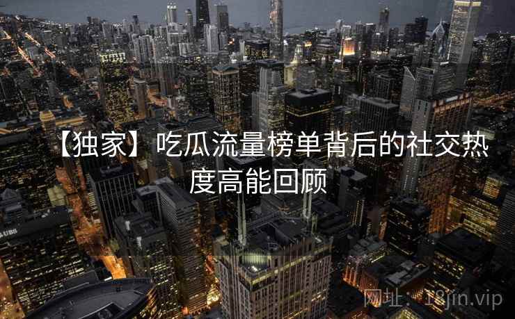 【独家】吃瓜流量榜单背后的社交热度高能回顾
