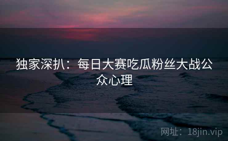 独家深扒：每日大赛吃瓜粉丝大战公众心理