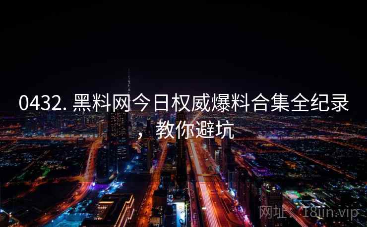 0432. 黑料网今日权威爆料合集全纪录，教你避坑