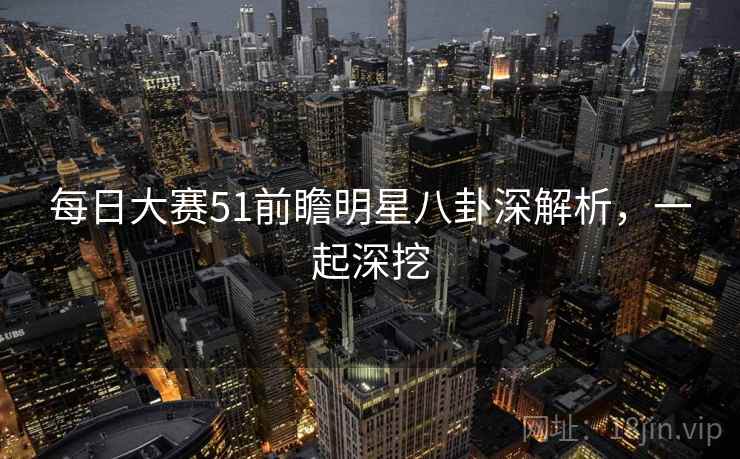每日大赛51前瞻明星八卦深解析，一起深挖