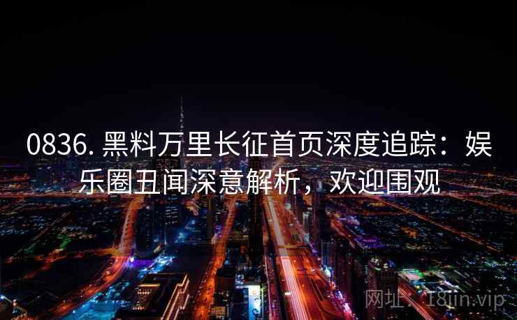 0836. 黑料万里长征首页深度追踪:娱乐圈丑闻深意解析,欢迎围观 0836. 黑料万里长征首页深度追踪:娱乐圈丑闻深意解析,欢迎围观