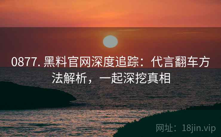 0877. 黑料官网深度追踪：代言翻车方法解析，一起深挖真相