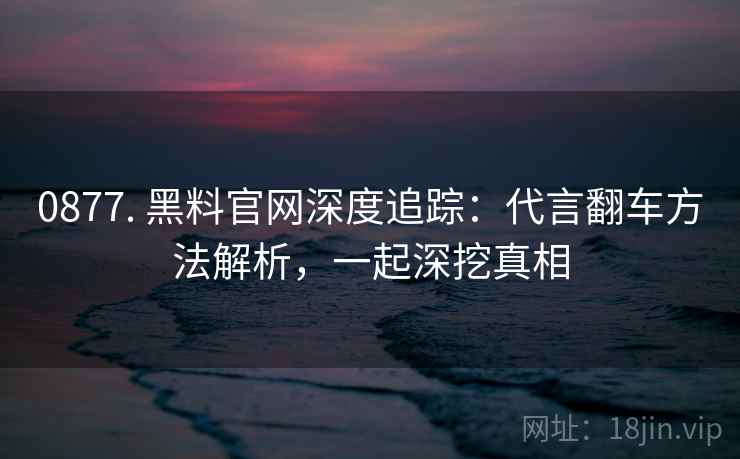 0877. 黑料官网深度追踪：代言翻车方法解析，一起深挖真相
