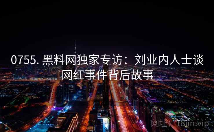 0755. 黑料网独家专访:刘业内人士谈网红事件背后故事 0755. 黑料网独家专访:刘业内人士谈网红事件背后故事